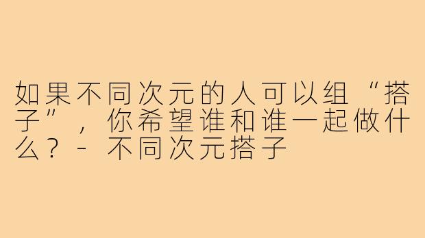 如果不同次元的人可以组“搭子”,你希望谁和谁一起做什么?-不同次元搭子