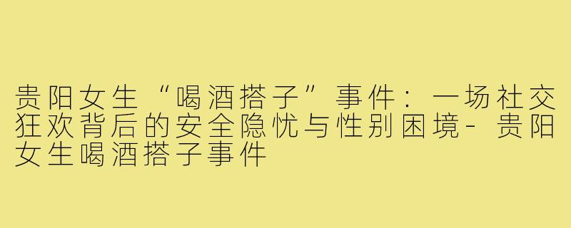 贵阳女生“喝酒搭子”事件:一场社交狂欢背后的安全隐忧与性别困境-贵阳女生喝酒搭子事件