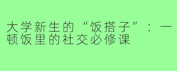 大学新生的“饭搭子”:一顿饭里的社交必修课