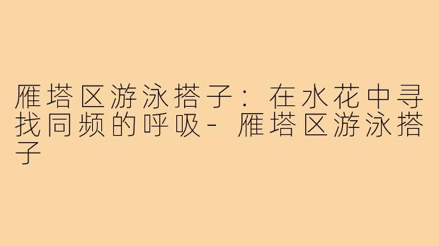 雁塔区游泳搭子:在水花中寻找同频的呼吸-雁塔区游泳搭子