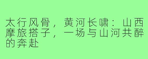 太行风骨,黄河长啸:山西摩旅搭子,一场与山河共醉的奔赴