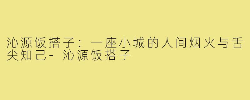 沁源饭搭子：一座小城的人间烟火与舌尖知己-沁源饭搭子