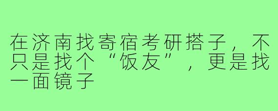 在济南找寄宿考研搭子,不只是找个“饭友”,更是找一面镜子