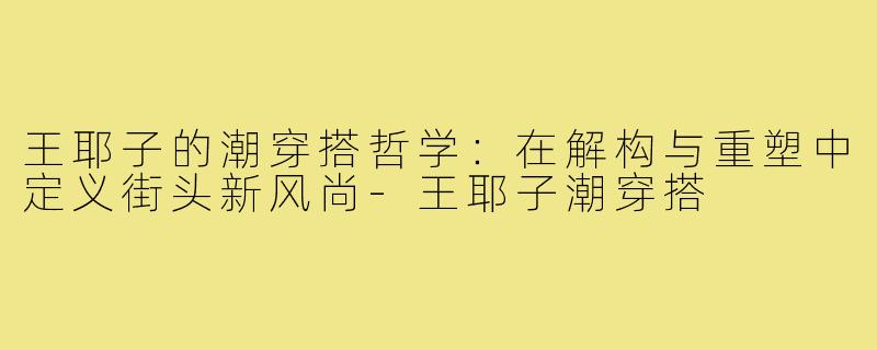 王耶子的潮穿搭哲学:在解构与重塑中定义街头新风尚-王耶子潮穿搭