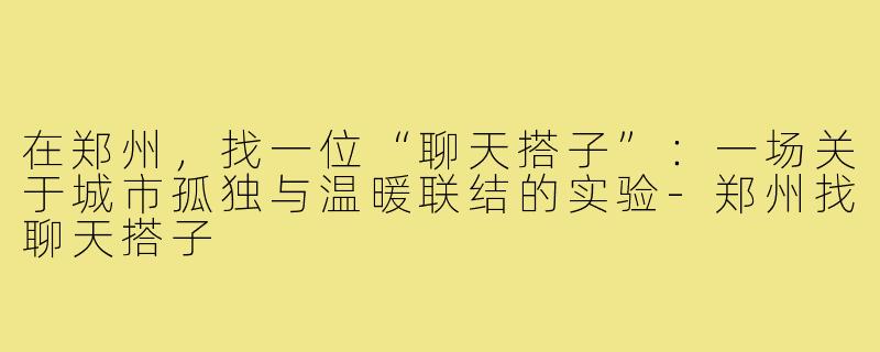 在郑州,找一位“聊天搭子”:一场关于城市孤独与温暖联结的实验-郑州找聊天搭子