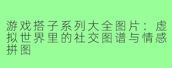游戏搭子系列大全图片:虚拟世界里的社交图谱与情感拼图