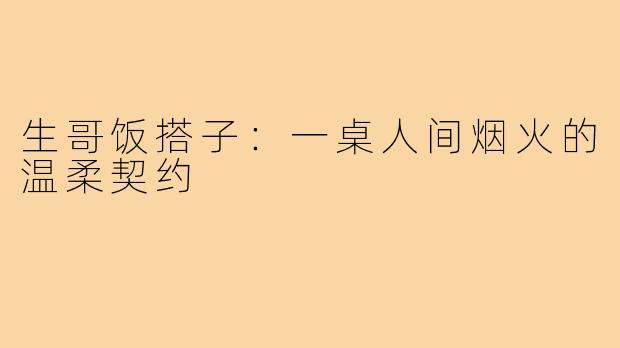生哥饭搭子:一桌人间烟火的温柔契约