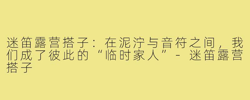 迷笛露营搭子:在泥泞与音符之间,我们成了彼此的“临时家人”-迷笛露营搭子