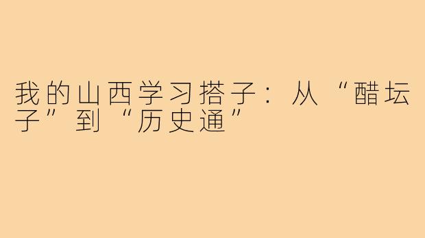 我的山西学习搭子:从“醋坛子”到“历史通”