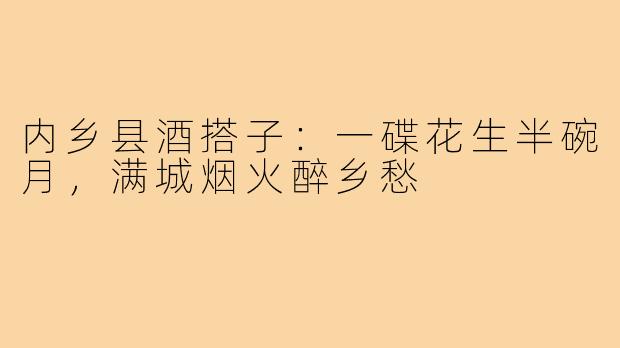 内乡县酒搭子:一碟花生半碗月,满城烟火醉乡愁