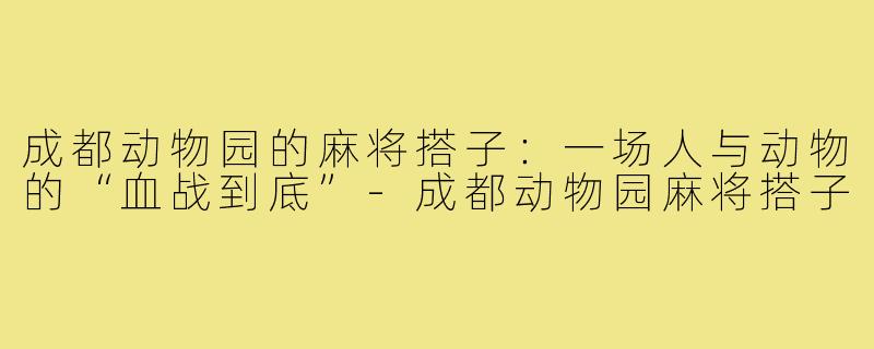 成都动物园的麻将搭子：一场人与动物的“血战到底”-成都动物园麻将搭子