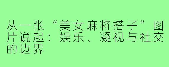 从一张“美女麻将搭子”图片说起:娱乐、凝视与社交的边界