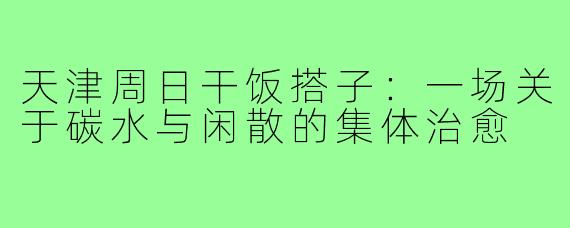 天津周日干饭搭子:一场关于碳水与闲散的集体治愈