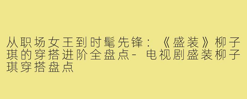 从职场女王到时髦先锋：《盛装》柳子琪的穿搭进阶全盘点-电视剧盛装柳子琪穿搭盘点