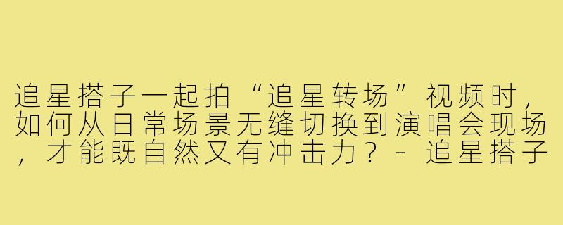 追星搭子一起拍“追星转场”视频时,如何从日常场景无缝切换到演唱会现场,才能既自然又有冲击力?-追星搭子追星转场