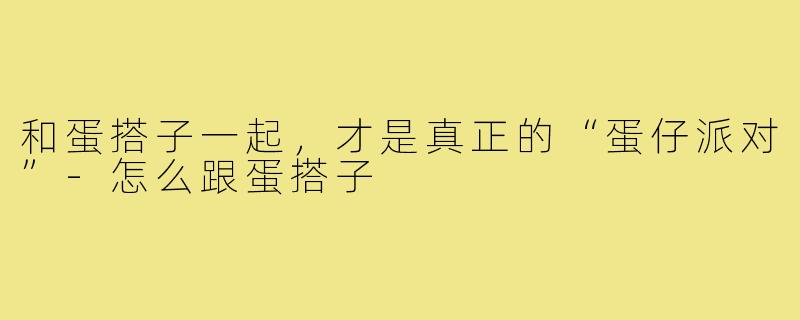和蛋搭子一起,才是真正的“蛋仔派对”-怎么跟蛋搭子