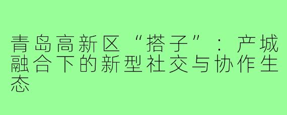 青岛高新区“搭子”：产城融合下的新型社交与协作生态