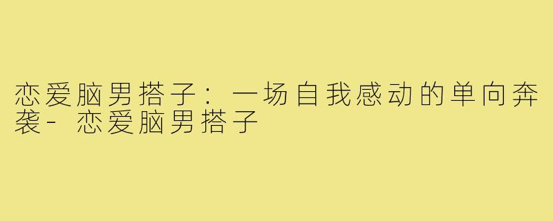 恋爱脑男搭子:一场自我感动的单向奔袭-恋爱脑男搭子