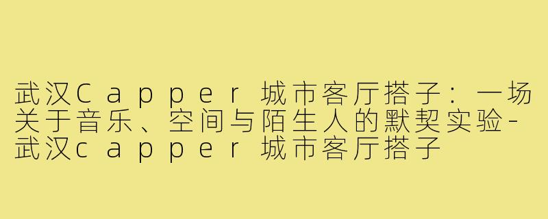 武汉Capper城市客厅搭子:一场关于音乐、空间与陌生人的默契实验-武汉capper城市客厅搭子