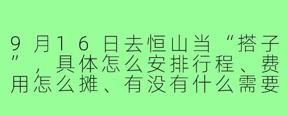 9月16日去恒山当“搭子”,具体怎么安排行程、费用怎么摊、有没有什么需要特别注意的?