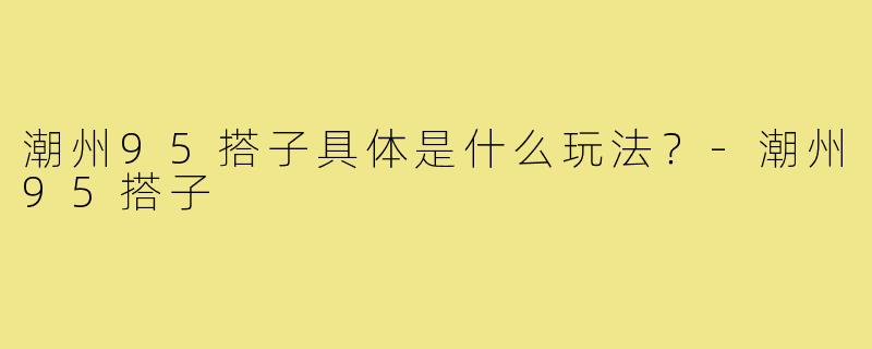 潮州95搭子具体是什么玩法?-潮州95搭子