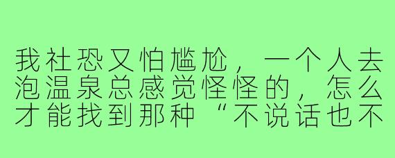 我社恐又怕尴尬,一个人去泡温泉总感觉怪怪的,怎么才能找到那种“不说话也不尴尬,想聊也能自然接话”的泡温泉搭子?