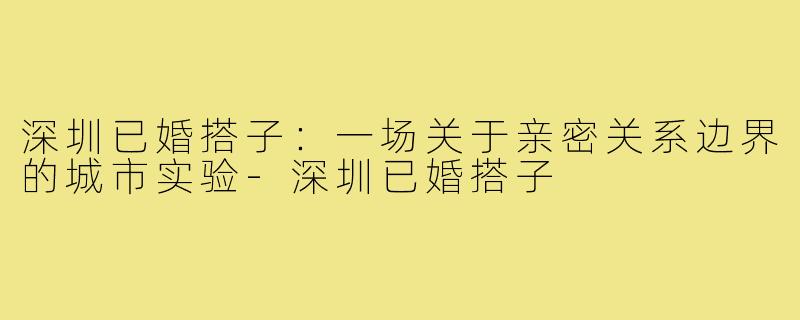 深圳已婚搭子:一场关于亲密关系边界的城市实验-深圳已婚搭子