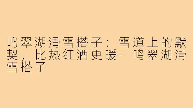 鸣翠湖滑雪搭子:雪道上的默契,比热红酒更暖-鸣翠湖滑雪搭子