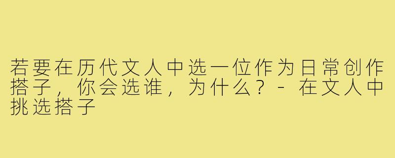 若要在历代文人中选一位作为日常创作搭子，你会选谁，为什么？-在文人中挑选搭子