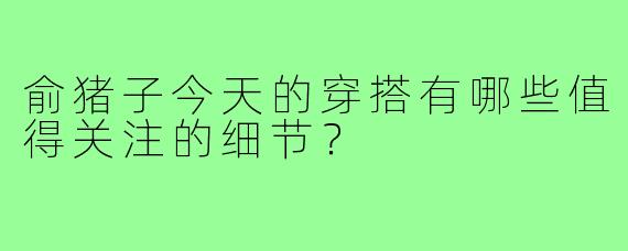 俞猪子今天的穿搭有哪些值得关注的细节？