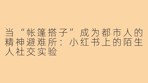 当“帐篷搭子”成为都市人的精神避难所:小红书上的陌生人社交实验