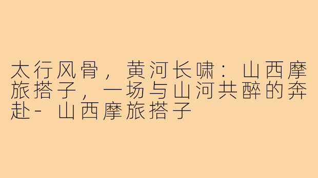 太行风骨,黄河长啸:山西摩旅搭子,一场与山河共醉的奔赴-山西摩旅搭子