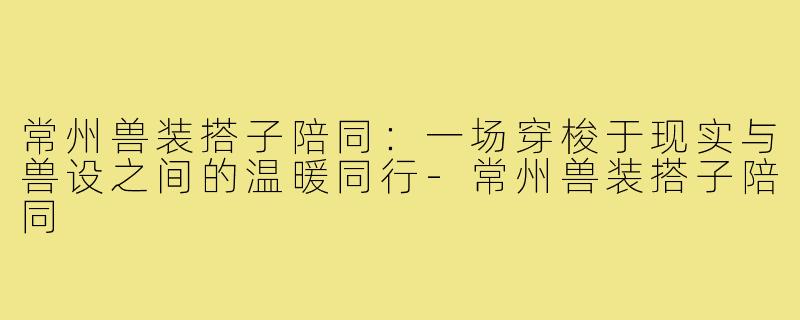常州兽装搭子陪同:一场穿梭于现实与兽设之间的温暖同行-常州兽装搭子陪同