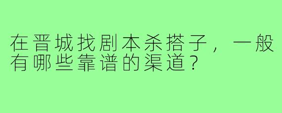 在晋城找剧本杀搭子,一般有哪些靠谱的渠道?