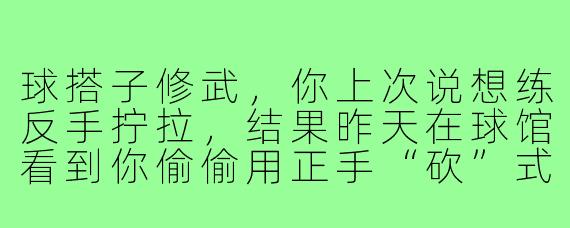 球搭子修武,你上次说想练反手拧拉,结果昨天在球馆看到你偷偷用正手“砍”式发球把老张晃得原地转圈,这算不算战术性跑偏?