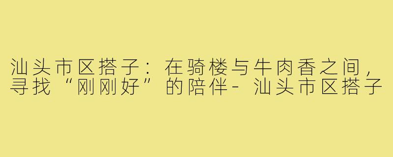 汕头市区搭子:在骑楼与牛肉香之间,寻找“刚刚好”的陪伴-汕头市区搭子