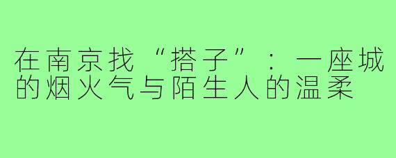 在南京找“搭子”:一座城的烟火气与陌生人的温柔