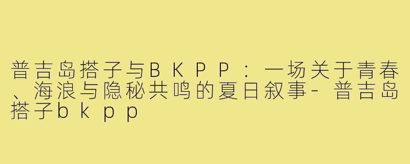 普吉岛搭子与BKPP:一场关于青春、海浪与隐秘共鸣的夏日叙事-普吉岛搭子bkpp