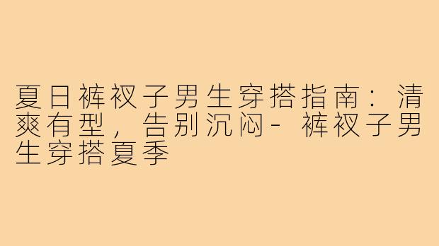 夏日裤衩子男生穿搭指南:清爽有型,告别沉闷-裤衩子男生穿搭夏季
