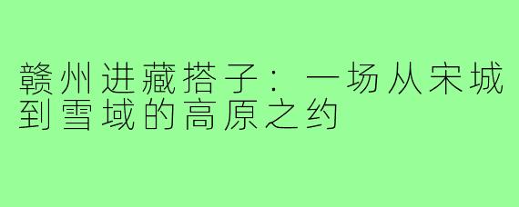 赣州进藏搭子:一场从宋城到雪域的高原之约
