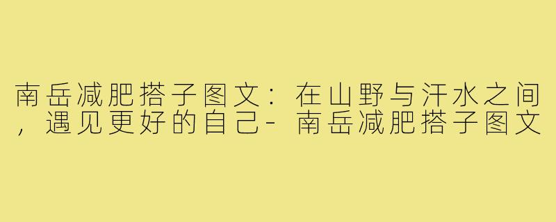 南岳减肥搭子图文:在山野与汗水之间,遇见更好的自己-南岳减肥搭子图文