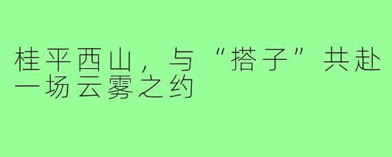 桂平西山,与“搭子”共赴一场云雾之约