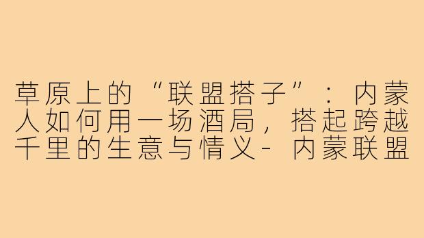 草原上的“联盟搭子”:内蒙人如何用一场酒局,搭起跨越千里的生意与情义-内蒙联盟搭子