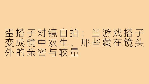 蛋搭子对镜自拍:当游戏搭子变成镜中双生,那些藏在镜头外的亲密与较量