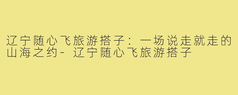 辽宁随心飞旅游搭子:一场说走就走的山海之约-辽宁随心飞旅游搭子