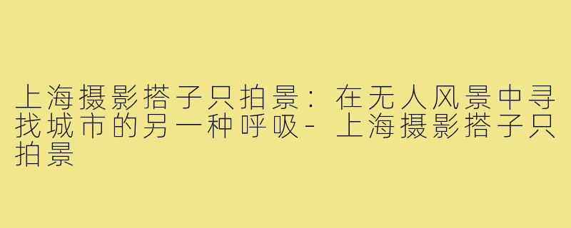 上海摄影搭子只拍景:在无人风景中寻找城市的另一种呼吸-上海摄影搭子只拍景