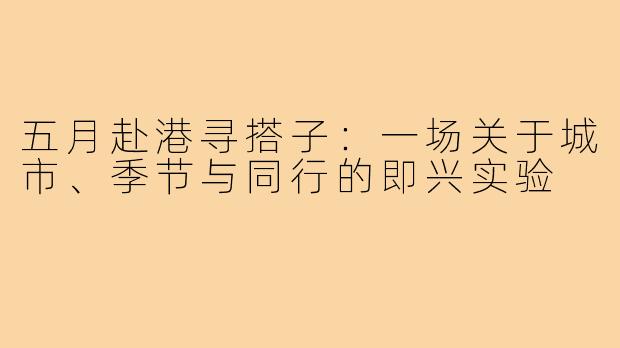 五月赴港寻搭子:一场关于城市、季节与同行的即兴实验
