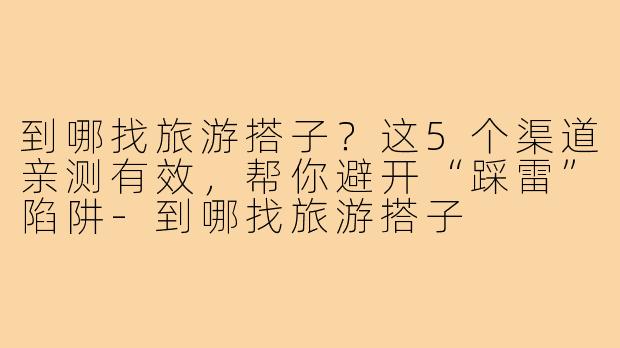 到哪找旅游搭子?这5个渠道亲测有效,帮你避开“踩雷”陷阱-到哪找旅游搭子