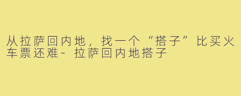 从拉萨回内地,找一个“搭子”比买火车票还难-拉萨回内地搭子