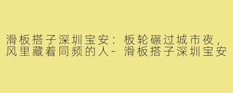 滑板搭子深圳宝安:板轮碾过城市夜,风里藏着同频的人-滑板搭子深圳宝安